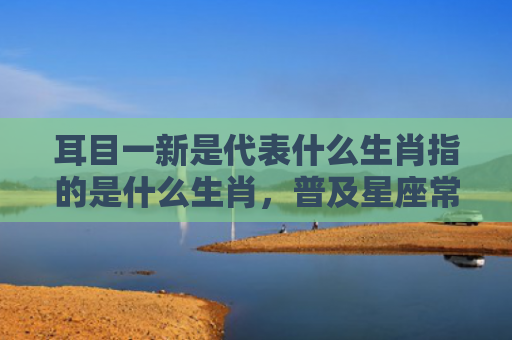 耳目一新是代表什么生肖指的是什么生肖，普及星座常识