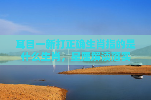 耳目一新打正确生肖指的是什么生肖，星座解读落实