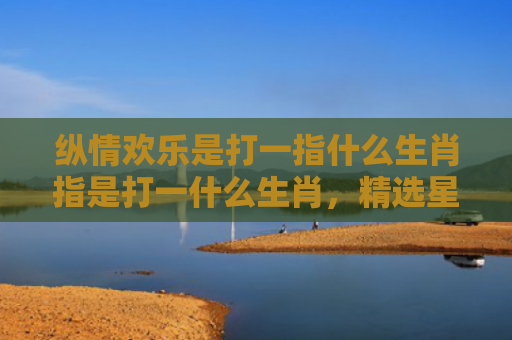 纵情欢乐是打一指什么生肖指是打一什么生肖，精选星座解释