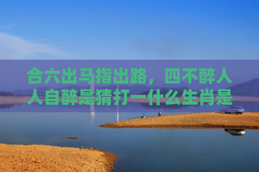 合六出马指出路，四不醉人人自醉是猜打一什么生肖是指什么生肖，经典解答星座知识