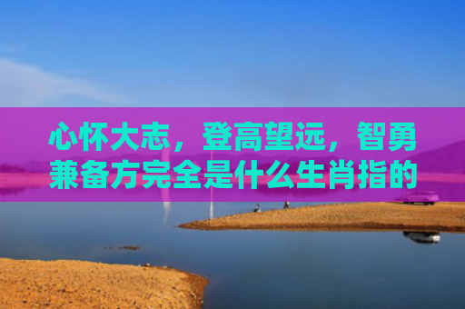 心怀大志，登高望远，智勇兼备方完全是什么生肖指的是什么生肖，精选星座解释