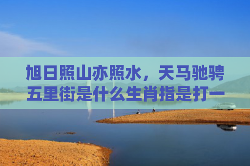 旭日照山亦照水，天马驰骋五里街是什么生肖指是打一什么生肖，普及星座常识