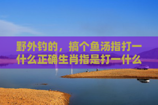 野外钓的，搞个鱼汤指打一什么正确生肖指是打一什么生肖，解读星座知识