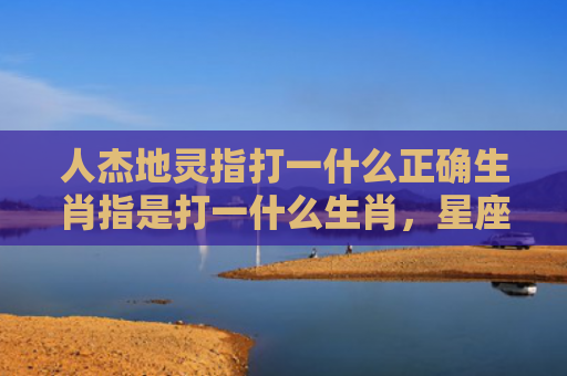 人杰地灵指打一什么正确生肖指是打一什么生肖，星座解读落实