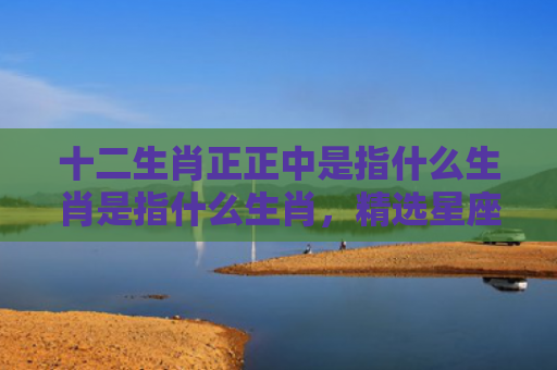 十二生肖正正中是指什么生肖是指什么生肖，精选星座解释