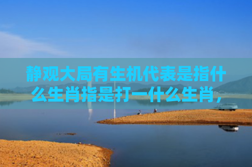 静观大局有生机代表是指什么生肖指是打一什么生肖，精选星座解释