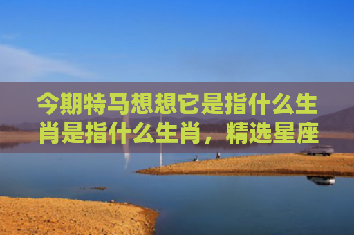今期特马想想它是指什么生肖是指什么生肖，精选星座解释