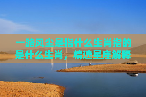 一路风尘是指什么生肖指的是什么生肖，精选星座解释