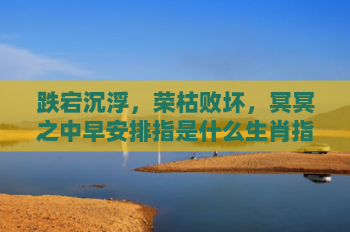 跌宕沉浮，荣枯败坏，冥冥之中早安排指是什么生肖指的是什么生肖，重点解答星座释义