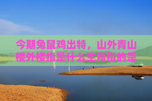 今期兔鼠鸡出特，山外青山楼外楼指是什么生肖指的是什么生肖，经典解答星座知识