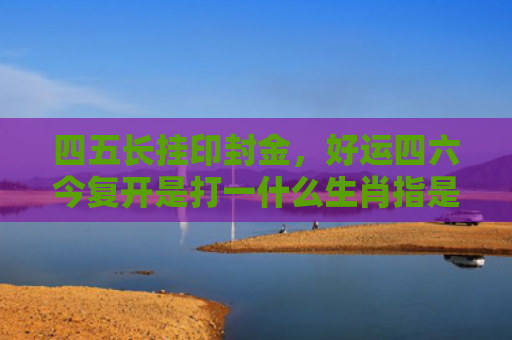 四五长挂印封金，好运四六今复开是打一什么生肖指是打一什么生肖，普及星座常识