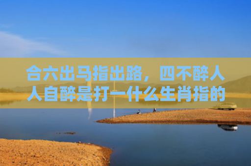 合六出马指出路，四不醉人人自醉是打一什么生肖指的是什么生肖，重点解答星座释义