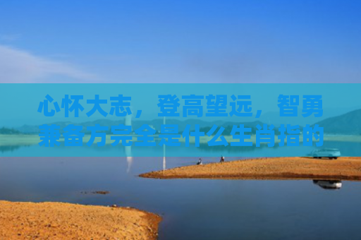 心怀大志，登高望远，智勇兼备方完全是什么生肖指的是什么生肖，精选星座解释