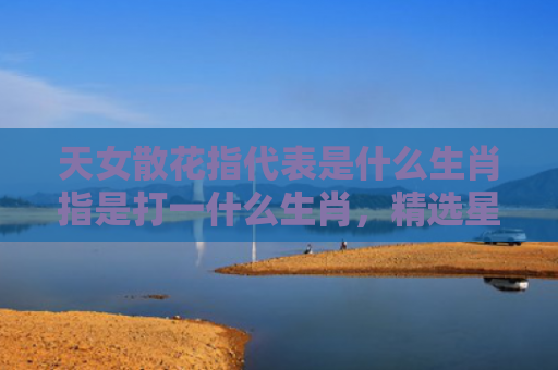 天女散花指代表是什么生肖指是打一什么生肖，精选星座解释