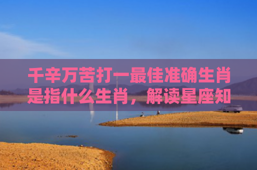 千辛万苦打一最佳准确生肖是指什么生肖，解读星座知识