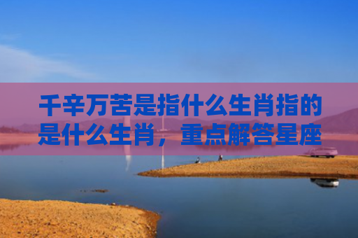 千辛万苦是指什么生肖指的是什么生肖，重点解答星座释义