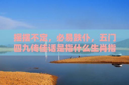 摇摆不定，必易跌仆，五门四九传佳话是指什么生肖指的是什么生肖，重点解答星座释义