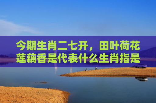 今期生肖二七开，田叶荷花莲藕香是代表什么生肖指是打一什么生肖，普及星座常识