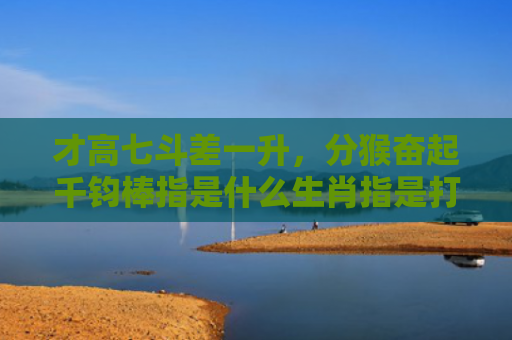 才高七斗差一升，分猴奋起千钧棒指是什么生肖指是打一什么生肖，精选星座解释