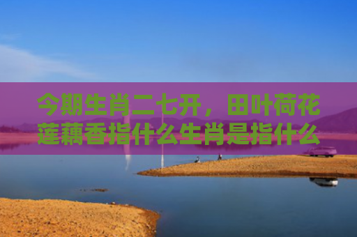 今期生肖二七开，田叶荷花莲藕香指什么生肖是指什么生肖，普及星座常识