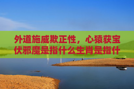 外道施威欺正性，心猿获宝伏邪魔是指什么生肖是指什么生肖，星座解读落实
