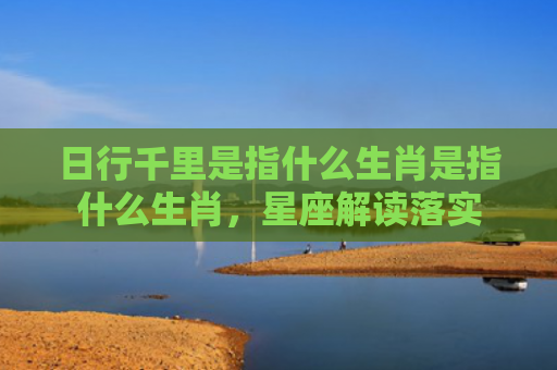 日行千里是指什么生肖是指什么生肖，星座解读落实