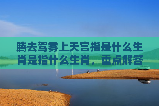 腾去驾雾上天宫指是什么生肖是指什么生肖，重点解答星座释义