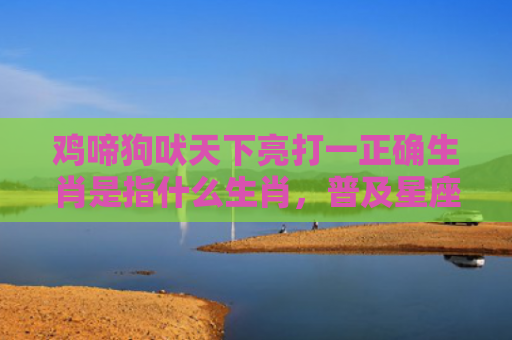 鸡啼狗吠天下亮打一正确生肖是指什么生肖，普及星座常识