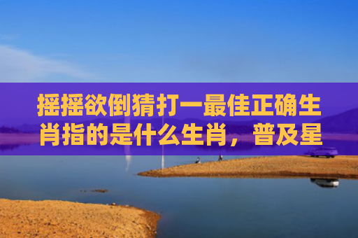 摇摇欲倒猜打一最佳正确生肖指的是什么生肖，普及星座常识