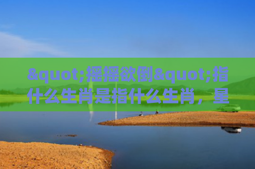 "摇摇欲倒"指什么生肖是指什么生肖，星座解读落实