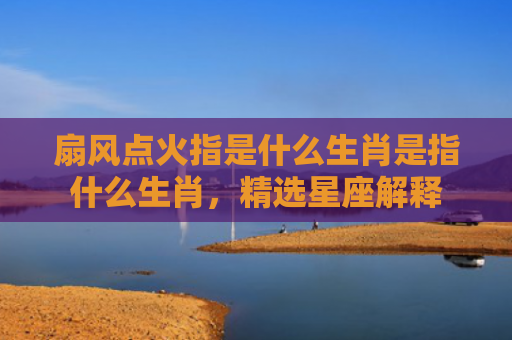 扇风点火指是什么生肖是指什么生肖，精选星座解释