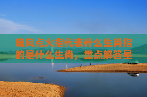 扇风点火指代表什么生肖指的是什么生肖，重点解答星座释义