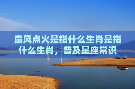 扇风点火是指什么生肖是指什么生肖，普及星座常识