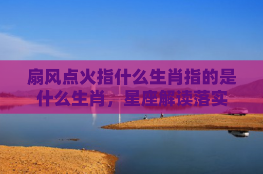 扇风点火指什么生肖指的是什么生肖，星座解读落实