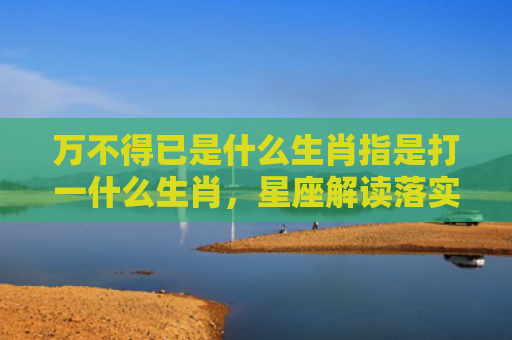 万不得已是什么生肖指是打一什么生肖，星座解读落实