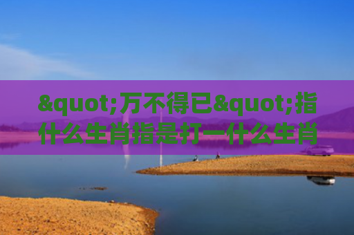 "万不得已"指什么生肖指是打一什么生肖，星座解读落实