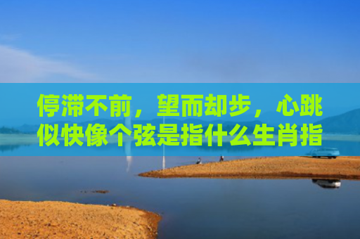 停滞不前，望而却步，心跳似快像个弦是指什么生肖指的是什么生肖，经典解答星座知识