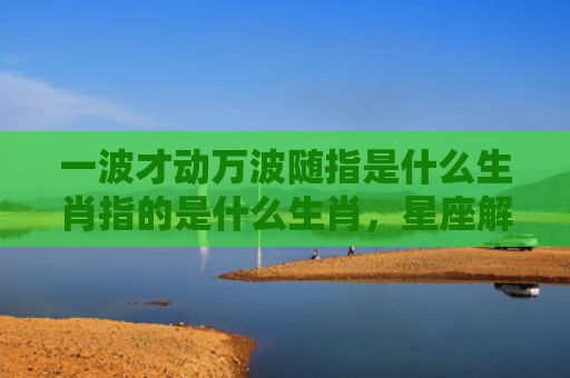 一波才动万波随指是什么生肖指的是什么生肖，星座解读落实