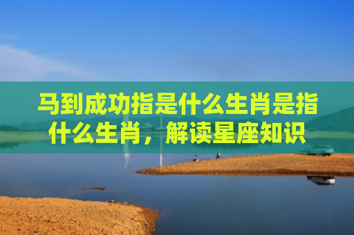 马到成功指是什么生肖是指什么生肖，解读星座知识