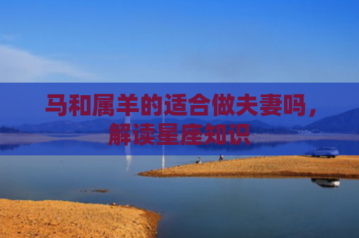 马和属羊的适合做夫妻吗，解读星座知识