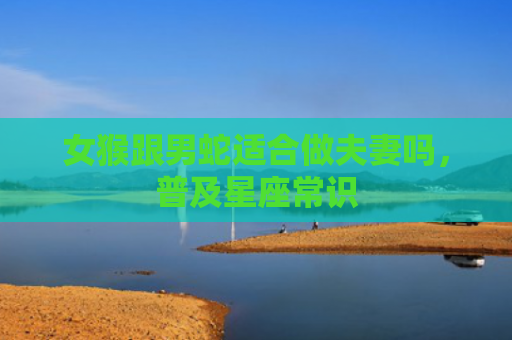 女猴跟男蛇适合做夫妻吗，普及星座常识