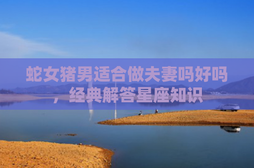 蛇女猪男适合做夫妻吗好吗，经典解答星座知识