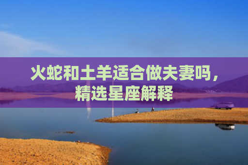 火蛇和土羊适合做夫妻吗，精选星座解释