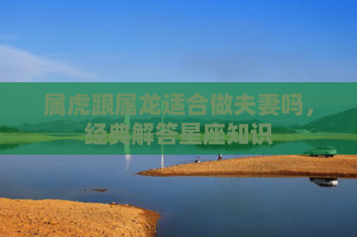 属虎跟属龙适合做夫妻吗，经典解答星座知识
