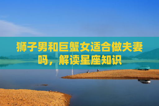 狮子男和巨蟹女适合做夫妻吗，解读星座知识