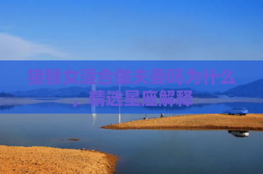 猪猴女适合做夫妻吗为什么，精选星座解释
