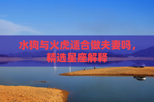 水狗与火虎适合做夫妻吗，精选星座解释