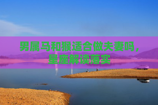 男属马和猴适合做夫妻吗，星座解读落实