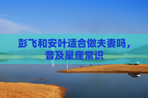 彭飞和安叶适合做夫妻吗，普及星座常识