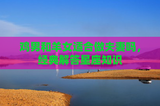 鸡男和羊女适合做夫妻吗，经典解答星座知识